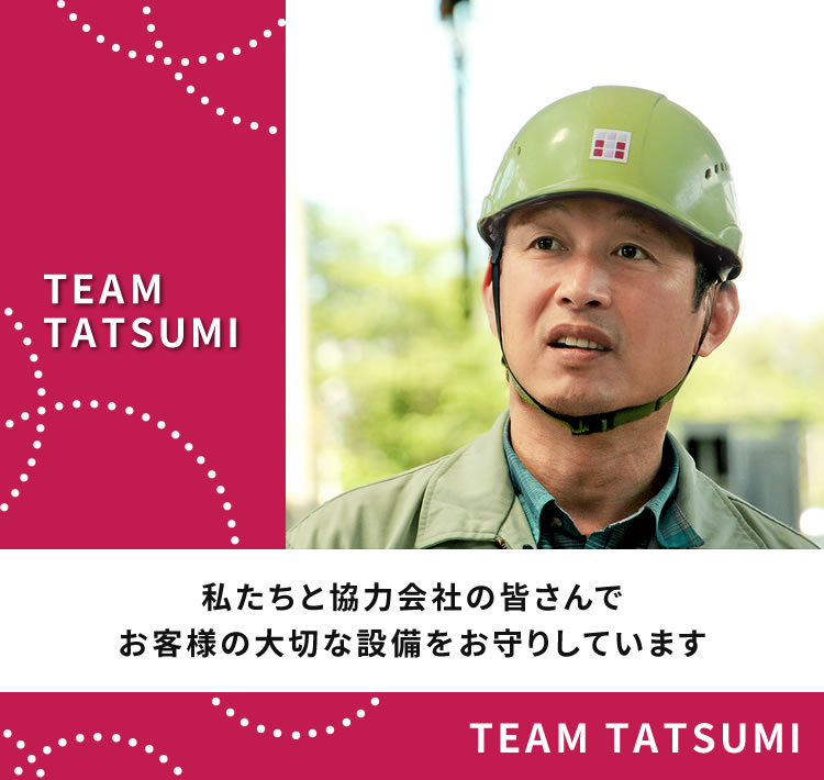 TEAM TATSUMIは私たち45人の従業員と協力会社の皆さんでお客様の大切な設備をお守りしています