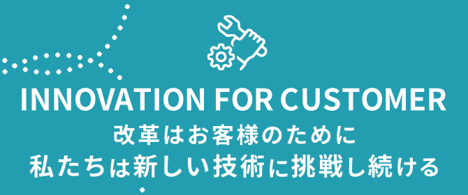 INNOVATION FOR CUSTOMER 改革はお客様のために 新しい技術に挑戦し続ける